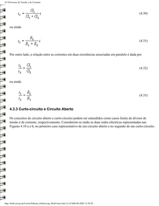 4.3 Divisores de Tensão e de Corrente



                                                                                                      (4.30)



     ou ainda



                                                                                                      (4.31)



     Por outro lado, a relação entre as correntes em duas resistências associadas em paralelo é dada por



                                                                                                      (4.32)



     ou ainda



                                                                                                      (4.33)



     4.3.3 Curto-circuito e Circuito Aberto

     Os conceitos de circuito aberto e curto-circuito podem ser entendidos como casos limite do divisor de
     tensão e de corrente, respectivamente. Considerem-se então as duas redes eléctricas representadas nas
     Figuras 4.10 a e b, no primeiro caso representativo de um circuito aberto e no segundo de um curto-circuito.




http://ltodi.est.ips.pt/lveriss/Sebenta_Online/cap_04/diviteco.htm (3 of 4)06-06-2005 12:39:29
 