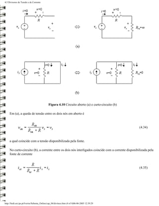4.3 Divisores de Tensão e de Corrente




                                              Figura 4.10 Circuito aberto (a) e curto-circuito (b)

     Em (a), a queda de tensão entre os dois nós em aberto é



                                                                                                       (4.34)



     a qual coincide com a tensão disponibilizada pela fonte.

     No curto-circuito (b), a corrente entre os dois nós interligados coincide com a corrente disponibilizada pela
     fonte de corrente



                                                                                                       (4.35)




http://ltodi.est.ips.pt/lveriss/Sebenta_Online/cap_04/diviteco.htm (4 of 4)06-06-2005 12:39:29
 