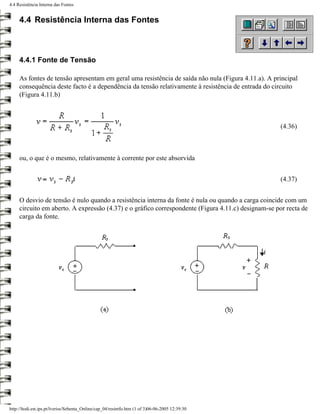 4.4 Resistência Interna das Fontes


     4.4 Resistência Interna das Fontes



     4.4.1 Fonte de Tensão

     As fontes de tensão apresentam em geral uma resistência de saída não nula (Figura 4.11.a). A principal
     consequência deste facto é a dependência da tensão relativamente à resistência de entrada do circuito
     (Figura 4.11.b)



                                                                                                     (4.36)



     ou, o que é o mesmo, relativamente à corrente por este absorvida


                                                                                                     (4.37)


     O desvio de tensão é nulo quando a resistência interna da fonte é nula ou quando a carga coincide com um
     circuito em aberto. A expressão (4.37) e o gráfico correspondente (Figura 4.11.c) designam-se por recta de
     carga da fonte.




http://ltodi.est.ips.pt/lveriss/Sebenta_Online/cap_04/resintfo.htm (1 of 3)06-06-2005 12:39:30
 