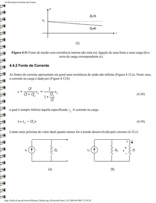 4.4 Resistência Interna das Fontes




       Figura 4.11 Fonte de tensão com resistência interna não nula (a), ligação de uma fonte a uma carga (b) e
                                         recta de carga correspondente (c)

     4.4.2 Fonte de Corrente

     As fontes de corrente apresentam em geral uma resistência de saída não infinita (Figura 4.12.a). Neste caso,
     a corrente na carga é dada por (Figura 4.12.b)



                                                                                                     (4.38)



     a qual é sempre inferior àquela especificada, i . A corrente na carga
                                                                       s


                                                                                                     (4.39)


     é tanto mais próxima do valor ideal quanto menor for a tensão desenvolvida pelo circuito (4.12.c)




http://ltodi.est.ips.pt/lveriss/Sebenta_Online/cap_04/resintfo.htm (2 of 3)06-06-2005 12:39:30
 