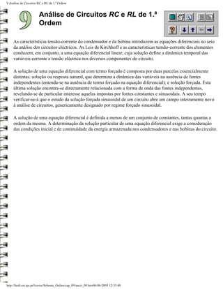 9 Análise de Circuitos RC e RL de 1.ª Ordem


                        Análise de Circuitos RC e RL de 1.ª
                        Ordem

     As características tensão-corrente do condensador e da bobina introduzem as equações diferenciais no seio
     da análise dos circuitos eléctricos. As Leis de Kirchhoff e as características tensão-corrente dos elementos
     conduzem, em conjunto, a uma equação diferencial linear, cuja solução define a dinâmica temporal das
     variáveis corrente e tensão eléctrica nos diversos componentes do circuito.

     A solução de uma equação diferencial com termo forçado é composta por duas parcelas essencialmente
     distintas: solução ou resposta natural, que determina a dinâmica das variáveis na ausência de fontes
     independentes (entenda-se na ausência de termo forçado na equação diferencial); e solução forçada. Esta
     última solução encontra-se directamente relacionada com a forma de onda das fontes independentes,
     revelando-se de particular interesse aquelas impostas por fontes constantes e sinusoidais. A seu tempo
     verificar-se-á que o estudo da solução forçada sinusoidal de um circuito abre um campo inteiramente novo
     à análise de circuitos, genericamente designado por regime forçado sinusoidal.

     A solução de uma equação diferencial é definida a menos de um conjunto de constantes, tantas quantas a
     ordem da mesma. A determinação da solução particular de uma equação diferencial exige a consideração
     das condições inicial e de continuidade da energia armazenada nos condensadores e nas bobinas do circuito.




http://ltodi.est.ips.pt/lveriss/Sebenta_Online/cap_09/ancir_09.htm06-06-2005 12:35:40
 