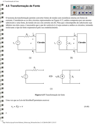 4.5 Transformação de Fonte


     4.5 Transformação de Fonte



     O teorema da transformação permite converter fontes de tensão com resistência interna em fontes de
     corrente. Considerem-se os dois circuitos representados na Figura 4.13, ambos compostos por um mesmo
     subcircuito e uma fonte, de tensão em (a) e de corrente em (b). Para que o desempenho do subcircuito seja
     idêntico nos dois casos, é necessário que o par de variáveis (v,i) seja comum a ambos os circuitos, tornando
     irrelevante o tipo de fonte responsável pelo seu estabelecimento.




                                                        Figura 4.13 Transformação de fonte

     Uma vez que as Leis de Kirchhoff permitem escrever


                                                                                                      (4.40)


     e



http://ltodi.est.ips.pt/lveriss/Sebenta_Online/cap_04/transfon.htm (1 of 2)06-06-2005 12:39:31
 