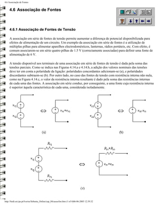4.6 Associação de Fontes


     4.6 Associação de Fontes



     4.6.1 Associação de Fontes de Tensão

     A associação em série de fontes de tensão permite aumentar a diferença de potencial disponibilizada para
     efeitos de alimentação de um circuito. Um exemplo da associação em série de fontes é a utilização de
     múltiplas pilhas para alimentar aparelhos electrodomésticos, lanternas, rádios portáteis, etc. Com efeito, é
     comum associarem-se em série quatro pilhas de 1.5 V (correctamente associadas) para definir uma fonte de
     alimentação de 6 V.

     A tensão disponível aos terminais de uma associação em série de fontes de tensão é dada pela soma das
     tensões parciais. Como se indica nas Figuras 4.14.a e 4.14.b, a adição dos valores nominais das tensões
     deve ter em conta a polaridade da ligação: polaridades concordantes adicionam-se (a), e polaridades
     discordantes subtraem-se (b). Por outro lado, no caso das fontes de tensão com resistência interna não nula,
     como na Figura 4.14.c, o valor da resistência interna resultante é dado pela soma das resistências internas
     de cada uma das fontes. A associação em série conduz, por conseguinte, a uma fonte cuja resistência interna
     é superior àquela característica de cada uma, considerada isoladamente.




http://ltodi.est.ips.pt/lveriss/Sebenta_Online/cap_04/assocfon.htm (1 of 4)06-06-2005 12:39:32
 