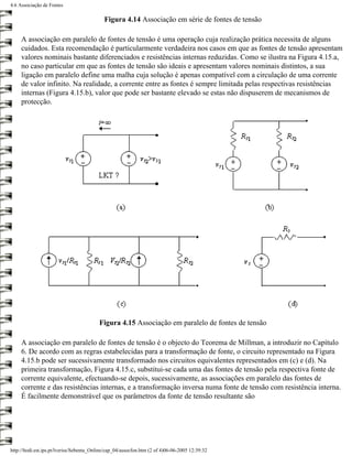 4.6 Associação de Fontes

                                            Figura 4.14 Associação em série de fontes de tensão

     A associação em paralelo de fontes de tensão é uma operação cuja realização prática necessita de alguns
     cuidados. Esta recomendação é particularmente verdadeira nos casos em que as fontes de tensão apresentam
     valores nominais bastante diferenciados e resistências internas reduzidas. Como se ilustra na Figura 4.15.a,
     no caso particular em que as fontes de tensão são ideais e apresentam valores nominais distintos, a sua
     ligação em paralelo define uma malha cuja solução é apenas compatível com a circulação de uma corrente
     de valor infinito. Na realidade, a corrente entre as fontes é sempre limitada pelas respectivas resistências
     internas (Figura 4.15.b), valor que pode ser bastante elevado se estas não dispuserem de mecanismos de
     protecção.




                                          Figura 4.15 Associação em paralelo de fontes de tensão

     A associação em paralelo de fontes de tensão é o objecto do Teorema de Millman, a introduzir no Capítulo
     6. De acordo com as regras estabelecidas para a transformação de fonte, o circuito representado na Figura
     4.15.b pode ser sucessivamente transformado nos circuitos equivalentes representados em (c) e (d). Na
     primeira transformação, Figura 4.15.c, substitui-se cada uma das fontes de tensão pela respectiva fonte de
     corrente equivalente, efectuando-se depois, sucessivamente, as associações em paralelo das fontes de
     corrente e das resistências internas, e a transformação inversa numa fonte de tensão com resistência interna.
     É facilmente demonstrável que os parâmetros da fonte de tensão resultante são




http://ltodi.est.ips.pt/lveriss/Sebenta_Online/cap_04/assocfon.htm (2 of 4)06-06-2005 12:39:32
 