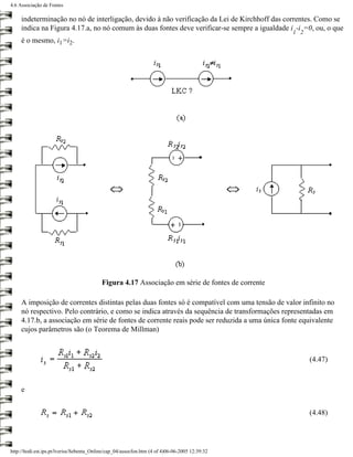 4.6 Associação de Fontes

     indeterminação no nó de interligação, devido à não verificação da Lei de Kirchhoff das correntes. Como se
     indica na Figura 4.17.a, no nó comum às duas fontes deve verificar-se sempre a igualdade i -i =0, ou, o que
                                                                                                   1 2
     é o mesmo, i1=i2.




                                           Figura 4.17 Associação em série de fontes de corrente

     A imposição de correntes distintas pelas duas fontes só é compatível com uma tensão de valor infinito no
     nó respectivo. Pelo contrário, e como se indica através da sequência de transformações representadas em
     4.17.b, a associação em série de fontes de corrente reais pode ser reduzida a uma única fonte equivalente
     cujos parâmetros são (o Teorema de Millman)



                                                                                                         (4.47)



     e


                                                                                                         (4.48)




http://ltodi.est.ips.pt/lveriss/Sebenta_Online/cap_04/assocfon.htm (4 of 4)06-06-2005 12:39:32
 