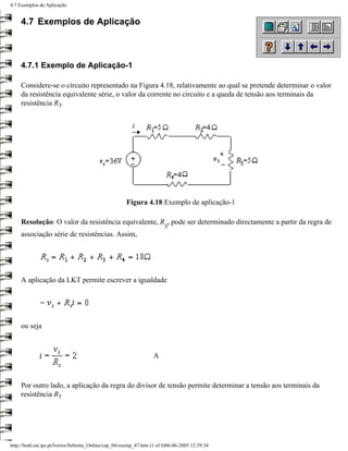 4.7 Exemplos de Aplicação


     4.7 Exemplos de Aplicação



     4.7.1 Exemplo de Aplicação-1

     Considere-se o circuito representado na Figura 4.18, relativamente ao qual se pretende determinar o valor
     da resistência equivalente série, o valor da corrente no circuito e a queda de tensão aos terminais da
     resistência R3.




                                                       Figura 4.18 Exemplo de aplicação-1

     Resolução: O valor da resistência equivalente, R , pode ser determinado directamente a partir da regra de
                                                                         S
     associação série de resistências. Assim,




     A aplicação da LKT permite escrever a igualdade




     ou seja



                                                                   A



     Por outro lado, a aplicação da regra do divisor de tensão permite determinar a tensão aos terminais da
     resistência R3




http://ltodi.est.ips.pt/lveriss/Sebenta_Online/cap_04/exemp_47.htm (1 of 6)06-06-2005 12:39:34
 