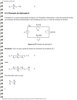 4.7 Exemplos de Aplicação



                                                                   V



     4.7.2 Exemplo de Aplicação-2

     Considere-se o circuito representado na Figura 4.19. Pretende-se determinar o valor das quedas de tensão
     aos terminais da fonte de alimentação e das resistências R2 e R3, e o valor da corrente no circuito.




                                                       Figura 4.19 Exemplo de aplicação-2

     Resolução: Uma vez que a queda de tensão aos terminais da resistência R1 é



                                                                   V



     então



                                                                   V



     Por outro lado, uma vez que




     e




http://ltodi.est.ips.pt/lveriss/Sebenta_Online/cap_04/exemp_47.htm (2 of 6)06-06-2005 12:39:34
 