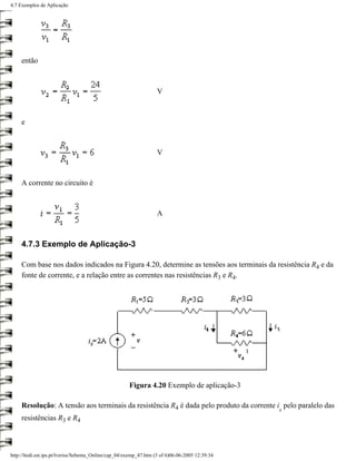 4.7 Exemplos de Aplicação




     então



                                                                   V



     e



                                                                   V



     A corrente no circuito é



                                                                   A



     4.7.3 Exemplo de Aplicação-3

     Com base nos dados indicados na Figura 4.20, determine as tensões aos terminais da resistência R4 e da
     fonte de corrente, e a relação entre as correntes nas resistências R3 e R4.




                                                       Figura 4.20 Exemplo de aplicação-3

     Resolução: A tensão aos terminais da resistência R4 é dada pelo produto da corrente i pelo paralelo das
                                                                                                 s
     resistências R3 e R4



http://ltodi.est.ips.pt/lveriss/Sebenta_Online/cap_04/exemp_47.htm (3 of 6)06-06-2005 12:39:34
 