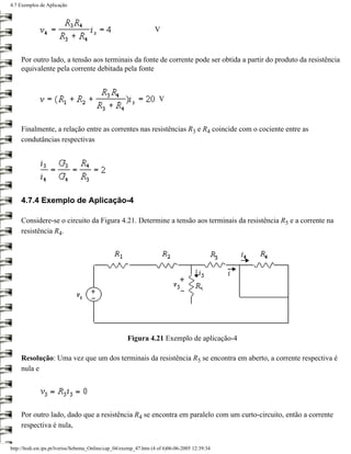 4.7 Exemplos de Aplicação



                                                                   V



     Por outro lado, a tensão aos terminais da fonte de corrente pode ser obtida a partir do produto da resistência
     equivalente pela corrente debitada pela fonte



                                                                     V



     Finalmente, a relação entre as correntes nas resistências R3 e R4 coincide com o cociente entre as
     condutâncias respectivas




     4.7.4 Exemplo de Aplicação-4

     Considere-se o circuito da Figura 4.21. Determine a tensão aos terminais da resistência R5 e a corrente na
     resistência R4.




                                                       Figura 4.21 Exemplo de aplicação-4

     Resolução: Uma vez que um dos terminais da resistência R5 se encontra em aberto, a corrente respectiva é
     nula e




     Por outro lado, dado que a resistência R4 se encontra em paralelo com um curto-circuito, então a corrente
     respectiva é nula,


http://ltodi.est.ips.pt/lveriss/Sebenta_Online/cap_04/exemp_47.htm (4 of 6)06-06-2005 12:39:34
 