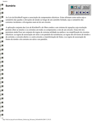 Sumário


     Sumário



     As Leis de Kirchhoff regem a associação de componentes eléctricos. Estas afirmam como nulos seja o
     somatório das quedas e elevações de tensão ao longo de um caminho fechado, seja o somatório das
     correntes incidentes e divergentes num nó de um circuito.

     A aplicação conjunta das Leis de Kirchhoff e de Ohm conduz a um sistema de equações cuja resolução
     permite obter as tensões e as correntes em todos os componentes e nós de um circuito. Estas três leis
     permitem ainda fixar um conjunto de regras de extrema utilidade na análise e na simplificação de circuitos
     eléctricos: as regras de associação em série e em paralelo de resistências; as regras dos divisores de tensão e
     de corrente; o circuito aberto e o curto-circuito; a transformação de fonte; e as regras de associação de
     fontes de tensão e de corrente em série e em paralelo.




http://ltodi.est.ips.pt/lveriss/Sebenta_Online/cap_04/sumar_04.htm06-06-2005 12:39:35
 