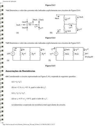 Exercícios de Aplicação

                                                                            Figura E4.3

    *4.4 Determine o valor das correntes não indicadas explicitamente nos circuitos da Figura E4.4.




                                                                            Figura E4.4

    *4.5 Determine o valor das correntes não indicadas explicitamente nos circuitos da Figura E4.5.




                                                                            Figura E4.5

    Associações de Resistências

    4.6 Considerando o circuito representado na Figura E.4.6, responda às seguintes questões:

               (a) i=i5=i6?;

               (b) se i=2 A e i1=0.5 A, qual o valor de i2?;

               (c) i1+i2=i3+i4?;

               (d) se v1=6 V e v =10 V, qual o valor de v3?;
                                        s


               (e) determine a expressão da resistência total equivalente do circuito.




http://ltodi.est.ips.pt/lveriss/Sebenta_Online/cap_04/exapl_04.htm (2 of 9)06-06-2005 12:39:37
 