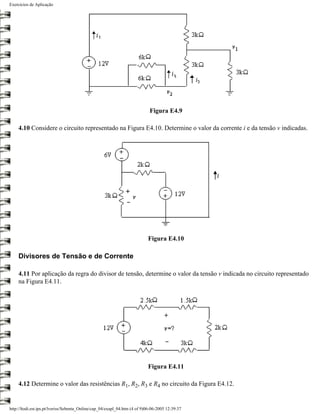 Exercícios de Aplicação




                                                                            Figura E4.9

    4.10 Considere o circuito representado na Figura E4.10. Determine o valor da corrente i e da tensão v indicadas.




                                                                           Figura E4.10

    Divisores de Tensão e de Corrente

    4.11 Por aplicação da regra do divisor de tensão, determine o valor da tensão v indicada no circuito representado
    na Figura E4.11.




                                                                           Figura E4.11

    4.12 Determine o valor das resistências R1, R2, R3 e R4 no circuito da Figura E4.12.


http://ltodi.est.ips.pt/lveriss/Sebenta_Online/cap_04/exapl_04.htm (4 of 9)06-06-2005 12:39:37
 