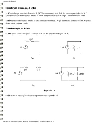 Exercícios de Aplicação




    Resistência Interna das Fontes

    *4.17 Admita que uma fonte de tensão de 60 V fornece uma corrente de 1 A a uma carga resistiva de 50 Ω.
    Determine o valor da resistência interna da fonte, a expressão da recta de carga e o rendimento da fonte.

    4.18 Determine a resistência interna de uma fonte de corrente de 2 A que debita uma corrente de 1.99 A quando
    ligada a uma carga de 100 Ω.

    Transformação de Fonte

    *4.19 Efectue a transformação de fonte em cada um dos circuitos da Figura E4.19.




                                                                           Figura E4.19

    4.20 Efectue as associações de fontes representadas na Figura E4.20.




http://ltodi.est.ips.pt/lveriss/Sebenta_Online/cap_04/exapl_04.htm (7 of 9)06-06-2005 12:39:37
 
