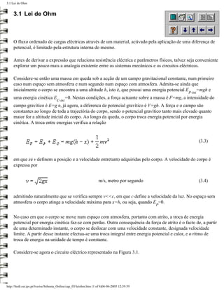 3.1 Lei de Ohm


     3.1 Lei de Ohm



     O fluxo ordenado de cargas eléctricas através de um material, activado pela aplicação de uma diferença de
     potencial, é limitado pela estrutura interna do mesmo.

     Antes de derivar a expressão que relaciona resistência eléctrica e parâmetros físicos, talvez seja conveniente
     explorar um pouco mais a analogia existente entre os sistemas mecânicos e os circuitos eléctricos.

     Considere-se então uma massa em queda sob a acção de um campo gravitacional constante, num primeiro
     caso num espaço sem atmosfera e num segundo num espaço com atmosfera. Admita-se ainda que
     inicialmente o corpo se encontra a uma altitude h, isto é, que possui uma energia potencial E =mgh e
                                                                                                            P-ini
     uma energia cinética E                  =0. Nestas condições, a força actuante sobre a massa é F=mg, a intensidade do
                                     C-ini
     campo gravítico é E=g e, já agora, a diferenca de potencial gravítico é V=gh. A força e o campo são
     constantes ao longo de toda a trajectória do corpo, sendo o potencial gravítico tanto mais elevado quanto
     maior for a altitude inicial do corpo. Ao longo da queda, o corpo troca energia potencial por energia
     cinética. A troca entre energias verifica a relação


                                                                                                                    (3.3)


     em que xe v definem a posição e a velocidade entretanto adquiridas pelo corpo. A velocidade do corpo é
     expressa por


                                                                    m/s, metro por segundo                          (3.4)


     admitindo naturalmente que se verifica sempre v<<c, em que c define a velocidade da luz. No espaço sem
     atmosfera o corpo atinge a velocidade máxima para x=h, ou seja, quando E =0.
                                                                                               P


     No caso em que o corpo se move num espaço com atmosfera, portanto com atrito, a troca de energia
     potencial por energia cinética faz-se com perdas. Outra consequência da força de atrito é o facto de, a partir
     de uma determinado instante, o corpo se deslocar com uma velocidade constante, designada velocidade
     limite. A partir desse instante efectua-se uma troca integral entre energia potencial e calor, e o ritmo de
     troca de energia na unidade de tempo é constante.

     Considere-se agora o circuito eléctrico representado na Figura 3.1.




http://ltodi.est.ips.pt/lveriss/Sebenta_Online/cap_03/leiohm.htm (1 of 6)06-06-2005 12:39:39
 