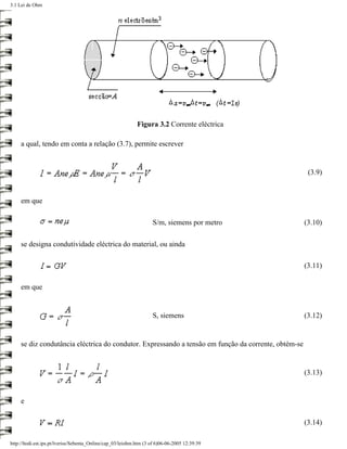 3.1 Lei de Ohm




                                                             Figura 3.2 Corrente eléctrica

     a qual, tendo em conta a relação (3.7), permite escrever


                                                                                                       (3.9)


     em que

                                                                    S/m, siemens por metro            (3.10)

     se designa condutividade eléctrica do material, ou ainda

                                                                                                      (3.11)

     em que


                                                                    S, siemens                        (3.12)


     se diz condutância eléctrica do condutor. Expressando a tensão em função da corrente, obtém-se


                                                                                                      (3.13)


     e

                                                                                                      (3.14)

http://ltodi.est.ips.pt/lveriss/Sebenta_Online/cap_03/leiohm.htm (3 of 6)06-06-2005 12:39:39
 