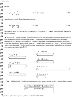 3.1 Lei de Ohm



     em que



                                                                    Ω.m, ohm-metro                      (3.15)



     se designa por resistividade eléctrica do material e


                                                                    Ω, ohm                              (3.16)


     por resistência eléctrica do condutor. As expressões (3.9), (3,13) e (3.14) são indistintamente designadas
     por Lei de Ohm.

     De acordo com a expressão (3.16), a resistência eléctrica de um condutor é directamente proporcional ao
     seu comprimento, e inversamente proporcional à sua secção, à densidade e à mobilidade das cargas
     eléctricas livres existentes no seu seio. Na Figura 3.3 ilustram-se alguns casos da relação existente entre a
     resistência eléctrica e o comprimento, a secção e a resistividade, enquanto na Tabela 3.1 se apresentam os
     valores da resistividade eléctrica de alguns materiais condutores, semicondutores e isoladores, medidos à
     temperatura de referência de 20 ºC.




        Figura 3.3 Resistência eléctrica de fios condutores com comprimentos, secções e resistividades variadas


                                                  MATERIAL RESISTIVIDADE (@ 20ºC)
                                                  prata                1.645*10-8 Ω.m



http://ltodi.est.ips.pt/lveriss/Sebenta_Online/cap_03/leiohm.htm (4 of 6)06-06-2005 12:39:39
 