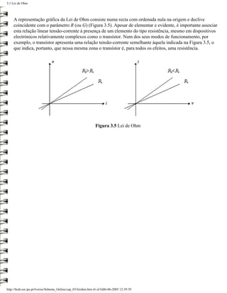 3.1 Lei de Ohm



     A representação gráfica da Lei de Ohm consiste numa recta com ordenada nula na origem e declive
     coincidente com o parâmetro R (ou G) (Figura 3.5). Apesar de elementar e evidente, é importante associar
     esta relação linear tensão-corrente à presença de um elemento do tipo resistência, mesmo em dispositivos
     electrónicos relativamente complexos como o transístor. Num dos seus modos de funcionamento, por
     exemplo, o transístor apresenta uma relação tensão-corrente semelhante àquela indicada na Figura 3.5, o
     que indica, portanto, que nessa mesma zona o transístor é, para todos os efeitos, uma resistência.




                                                                 Figura 3.5 Lei de Ohm




http://ltodi.est.ips.pt/lveriss/Sebenta_Online/cap_03/leiohm.htm (6 of 6)06-06-2005 12:39:39
 