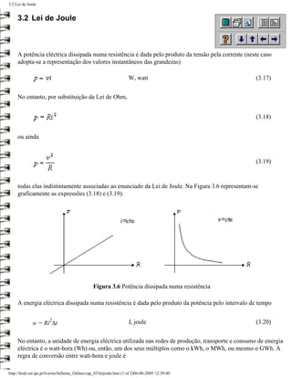 3.2 Lei de Joule


     3.2 Lei de Joule



     A potência eléctrica dissipada numa resistência é dada pelo produto da tensão pela corrente (neste caso
     adopta-se a representação dos valores instantâneos das grandezas)

                                                                     W, watt                         (3.17)


     No entanto, por substituição da Lei de Ohm,


                                                                                                     (3.18)


     ou ainda



                                                                                                     (3.19)



     todas elas indistintamente associadas ao enunciado da Lei de Joule. Na Figura 3.6 representam-se
     graficamente as expressões (3.18) e (3.19).




                                                 Figura 3.6 Potência dissipada numa resistência

     A energia eléctrica dissipada numa resistência é dada pelo produto da potência pelo intervalo de tempo

                       2
             w = Ri ∆t                                               J, joule                        (3.20)


     No entanto, a unidade de energia eléctrica utilizada nas redes de produção, transporte e consumo de energia
     eléctrica é o watt-hora (Wh) ou, então, um dos seus múltiplos como o kWh, o MWh, ou mesmo o GWh. A
     regra de conversão entre watt-hora e joule é

http://ltodi.est.ips.pt/lveriss/Sebenta_Online/cap_03/leijoule.htm (1 of 2)06-06-2005 12:39:40
 