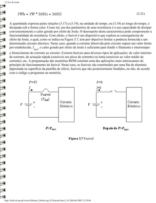 3.2 Lei de Joule




                                                                                                     (3.21)

     A quantidade expressa pelas relações (3.17) a (3.19), na unidade de tempo, ou (3.18) ao longo do tempo, é
     dissipada sob a forma calor. Como tal, um dos parâmetros de uma resistência é a sua capacidade de dissipar
     convenientemente o calor gerado por efeito de Joule. O desrespeito desta característica pode comprometer a
     funcionalidade da resistência. Com efeito, o fusível é um dispositivo que explora as consequências do
     efeito de Joule, o qual, como se indica na Figura 3.7, tem por objectivo limitar a potência fornecida a um
     determinado circuito eléctrico. Neste caso, quando a corrente absorvida pelo circuito supera um valor limite
     pré-estabelecido, I , o calor gerado por efeito de Joule é suficiente para fundir o filamento e interromper
                               max
     o fornecimento de corrente ao circuito. Existem fusíveis para diversos tipos de aplicações: de valor máximo
     de corrente, de actuação rápida (sensíveis aos picos de corrente) ou lenta (sensíveis ao valor médio da
     corrente), etc. A programação das memórias ROM constitui uma das aplicações mais interessantes do
     princípio de funcionamento do fusível. Neste caso, os fusíveis são constituídos por uma fita de alumínio
     depositada na superfície da pastilha de silício, fusíveis que são posteriormente fundidos, ou não, de acordo
     com o código a programar na memória.




                                                                     Figura 3.7 Fusível




http://ltodi.est.ips.pt/lveriss/Sebenta_Online/cap_03/leijoule.htm (2 of 2)06-06-2005 12:39:40
 