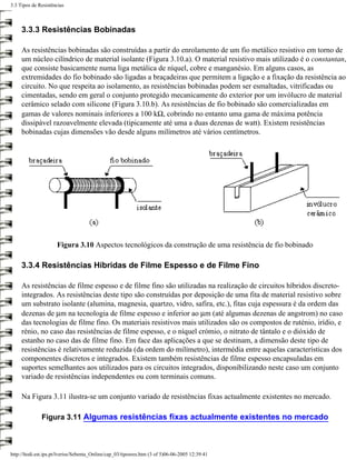 3.3 Tipos de Resistências



     3.3.3 Resistências Bobinadas

     As resistências bobinadas são construídas a partir do enrolamento de um fio metálico resistivo em torno de
     um núcleo cilíndrico de material isolante (Figura 3.10.a). O material resistivo mais utilizado é o constantan,
     que consiste basicamente numa liga metálica de níquel, cobre e manganésio. Em alguns casos, as
     extremidades do fio bobinado são ligadas a braçadeiras que permitem a ligação e a fixação da resistência ao
     circuito. No que respeita ao isolamento, as resistências bobinadas podem ser esmaltadas, vitrificadas ou
     cimentadas, sendo em geral o conjunto protegido mecanicamente do exterior por um invólucro de material
     cerâmico selado com silicone (Figura 3.10.b). As resistências de fio bobinado são comercializadas em
     gamas de valores nominais inferiores a 100 kΩ, cobrindo no entanto uma gama de máxima potência
     dissipável razoavelmente elevada (tipicamente até uma a duas dezenas de watt). Existem resistências
     bobinadas cujas dimensões vão desde alguns milímetros até vários centímetros.




                      Figura 3.10 Aspectos tecnológicos da construção de uma resistência de fio bobinado

     3.3.4 Resistências Híbridas de Filme Espesso e de Filme Fino

     As resistências de filme espesso e de filme fino são utilizadas na realização de circuitos híbridos discreto-
     integrados. As resistências deste tipo são construídas por deposição de uma fita de material resistivo sobre
     um substrato isolante (alumina, magnesia, quartzo, vidro, safira, etc.), fitas cuja espessura é da ordem das
     dezenas de µm na tecnologia de filme espesso e inferior ao µm (até algumas dezenas de angstrom) no caso
     das tecnologias de filme fino. Os materiais resistivos mais utilizados são os compostos de ruténio, irídio, e
     rénio, no caso das resistências de filme espesso, e o níquel crómio, o nitrato de tântalo e o dióxido de
     estanho no caso das de filme fino. Em face das aplicações a que se destinam, a dimensão deste tipo de
     resistências é relativamente reduzida (da ordem do milímetro), intermédia entre aquelas características dos
     componentes discretos e integrados. Existem também resistências de filme espesso encapsuladas em
     suportes semelhantes aos utilizados para os circuitos integrados, disponibilizando neste caso um conjunto
     variado de resistências independentes ou com terminais comuns.

     Na Figura 3.11 ilustra-se um conjunto variado de resistências fixas actualmente existentes no mercado.

              Figura 3.11 Algumas resistências fixas actualmente existentes no mercado



http://ltodi.est.ips.pt/lveriss/Sebenta_Online/cap_03/tiposres.htm (3 of 5)06-06-2005 12:39:41
 