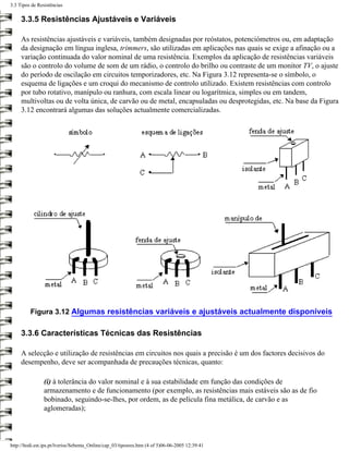 3.3 Tipos de Resistências

     3.3.5 Resistências Ajustáveis e Variáveis

     As resistências ajustáveis e variáveis, também designadas por reóstatos, potenciómetros ou, em adaptação
     da designação em língua inglesa, trimmers, são utilizadas em aplicações nas quais se exige a afinação ou a
     variação continuada do valor nominal de uma resistência. Exemplos da aplicação de resistências variáveis
     são o controlo do volume de som de um rádio, o controlo do brilho ou contraste de um monitor TV, o ajuste
     do período de oscilação em circuitos temporizadores, etc. Na Figura 3.12 representa-se o símbolo, o
     esquema de ligações e um croqui do mecanismo de controlo utilizado. Existem resistências com controlo
     por tubo rotativo, manípulo ou ranhura, com escala linear ou logarítmica, simples ou em tandem,
     multivoltas ou de volta única, de carvão ou de metal, encapsuladas ou desprotegidas, etc. Na base da Figura
     3.12 encontrará algumas das soluções actualmente comercializadas.




         Figura 3.12 Algumas resistências variáveis e ajustáveis actualmente disponíveis

     3.3.6 Características Técnicas das Resistências

     A selecção e utilização de resistências em circuitos nos quais a precisão é um dos factores decisivos do
     desempenho, deve ser acompanhada de precauções técnicas, quanto:

                (i) à tolerância do valor nominal e à sua estabilidade em função das condições de
                armazenamento e de funcionamento (por exemplo, as resistências mais estáveis são as de fio
                bobinado, seguindo-se-lhes, por ordem, as de película fina metálica, de carvão e as
                aglomeradas);



http://ltodi.est.ips.pt/lveriss/Sebenta_Online/cap_03/tiposres.htm (4 of 5)06-06-2005 12:39:41
 