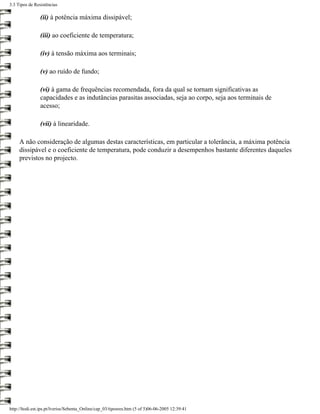 3.3 Tipos de Resistências

                (ii) à potência máxima dissipável;

                (iii) ao coeficiente de temperatura;

                (iv) à tensão máxima aos terminais;

                (v) ao ruído de fundo;

                (vi) à gama de frequências recomendada, fora da qual se tornam significativas as
                capacidades e as indutâncias parasitas associadas, seja ao corpo, seja aos terminais de
                acesso;

                (vii) à linearidade.

     A não consideração de algumas destas características, em particular a tolerância, a máxima potência
     dissipável e o coeficiente de temperatura, pode conduzir a desempenhos bastante diferentes daqueles
     previstos no projecto.




http://ltodi.est.ips.pt/lveriss/Sebenta_Online/cap_03/tiposres.htm (5 of 5)06-06-2005 12:39:41
 