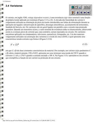 3.4 Varístores


     3.4 Varístores



     O varístor, em inglês VDR, voltage dependent resistor, é uma resistência cujo valor nominal é uma função
     da própria tensão aplicada aos terminais (Figura 3.13 a e b). A elevada não linearidade do varístor é
     vulgarmente utilizada na eliminação de picos de tensão introduzidos nas linhas de alimentação durante as
     operações de ligação e desactivação de aparelhos, descargas atmosféricas, accionamento de termostatos,
     fundição de fusíveis, etc. Os varístores são em geral ligados em paralelo com o circuito cuja protecção
     garantem. Quando um transitório ocorre, o valor nominal da resistência reduz-se drasticamente, absorvendo
     assim os eventuais picos de corrente que, caso contrário, seriam injectados no circuito. Os varístores
     encontram aplicação em computadores, televisores, automóveis, brinquedos, etc. Um dos materiais
     vulgarmente utilizados na construção dos varístores é o óxido de zinco (ZnO), o qual apresenta uma
     característica tensão-corrente cuja forma é (Figura 3.13.b)

                                                                                                   (3.22)


     em que C e β são duas constantes características do material. Por exemplo, um varístor cujos parâmetros C
     e β valem, respectivamente, 230 e 0.035, apresenta aos seus terminais uma tensão de 230 V quando a
     corrente é 1 mA, e 270 V quando a corrente ascende a 100 A. Na Figura 3.13.c apresenta-se um circuito
     que exemplifica a função de um varístor na protecção de um circuito.




http://ltodi.est.ips.pt/lveriss/Sebenta_Online/cap_03/varistor.htm (1 of 3)06-06-2005 12:39:42
 