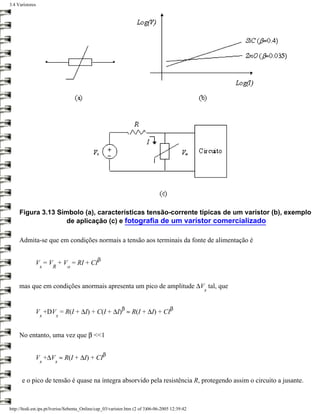 3.4 Varístores




     Figura 3.13 Símbolo (a), características tensão-corrente típicas de um varistor (b), exemplo
                    de aplicação (c) e fotografia de um varístor comercializado

     Admita-se que em condições normais a tensão aos terminais da fonte de alimentação é

                                              β
             V = V + V = RI + CI
                 s     R      o


     mas que em condições anormais apresenta um pico de amplitude ∆V tal, que
                                                                                                 s


                                                           β                         β
             V +DV = R(I + ∆I) + C(I + ∆I) ≈ R(I + ∆I) + CI
                 s      s


     No entanto, uma vez que β <<1

                                                  β
             V +∆V ≈ R(I + ∆I) + CI
                 s      s


      e o pico de tensão é quase na íntegra absorvido pela resistência R, protegendo assim o circuito a jusante.



http://ltodi.est.ips.pt/lveriss/Sebenta_Online/cap_03/varistor.htm (2 of 3)06-06-2005 12:39:42
 