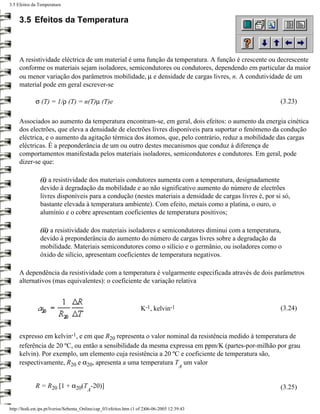 3.5 Efeitos da Temperatura


     3.5 Efeitos da Temperatura



     A resistividade eléctrica de um material é uma função da temperatura. A função é crescente ou decrescente
     conforme os materiais sejam isoladores, semicondutores ou condutores, dependendo em particular da maior
     ou menor variação dos parâmetros mobilidade, µ e densidade de cargas livres, n. A condutividade de um
     material pode em geral escrever-se

             σ (T) = 1/ρ (T) = n(T)µ (T)e                                                                  (3.23)

     Associados ao aumento da temperatura encontram-se, em geral, dois efeitos: o aumento da energia cinética
     dos electrões, que eleva a densidade de electrões livres disponíveis para suportar o fenómeno da condução
     eléctrica, e o aumento da agitação térmica dos átomos, que, pelo contrário, reduz a mobilidade das cargas
     eléctricas. É a preponderância de um ou outro destes mecanismos que conduz à diferença de
     comportamentos manifestada pelos materiais isoladores, semicondutores e condutores. Em geral, pode
     dizer-se que:

                (i) a resistividade dos materiais condutores aumenta com a temperatura, designadamente
                devido à degradação da mobilidade e ao não significativo aumento do número de electrões
                livres disponíveis para a condução (nestes materiais a densidade de cargas livres é, por si só,
                bastante elevada à temperatura ambiente). Com efeito, metais como a platina, o ouro, o
                alumínio e o cobre apresentam coeficientes de temperatura positivos;

                (ii) a resistividade dos materiais isoladores e semicondutores diminui com a temperatura,
                devido à preponderância do aumento do número de cargas livres sobre a degradação da
                mobilidade. Materiais semicondutores como o silício e o germânio, ou isoladores como o
                óxido de silício, apresentam coeficientes de temperatura negativos.

     A dependência da resistividade com a temperatura é vulgarmente especificada através de dois parâmetros
     alternativos (mas equivalentes): o coeficiente de variação relativa



                                                                     K-1, kelvin-1                         (3.24)



     expresso em kelvin-1, e em que R20 representa o valor nominal da resistência medido à temperatura de
     referência de 20 ºC, ou então a sensibilidade da mesma expressa em ppm/K (partes-por-milhão por grau
     kelvin). Por exemplo, um elemento cuja resistência a 20 ºC e coeficiente de temperatura são,
     respectivamente, R20 e α20, apresenta a uma temperatura T um valor
                                                                                         A


             R = R20 [1 + α20(T -20)]                                                                      (3.25)
                                         A


http://ltodi.est.ips.pt/lveriss/Sebenta_Online/cap_03/efeitos.htm (1 of 2)06-06-2005 12:39:43
 
