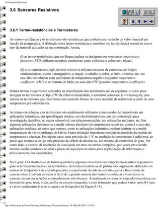 3.6 Sensores Resistivos


     3.6 Sensores Resistivos



     3.6.1 Termo-resistências e Termístores

     As termo-resistências e os termístores são resistências que exibem uma variação do valor nominal em
     função da temperatura. A distinção entre termo-resistência e termístor (ou termistência) prende-se com o
     tipo de material utilizado na sua construção. Assim,

                (i) as termo-resistências, que em língua inglesa se designam por resistance temperature
                detectors, RTD, utilizam materiais condutores como a platina, o cobre ou o níquel;

                (ii) e os termístores (ingl. thermal resistors) utilizam misturas de cerâmicas de óxidos
                semicondutores, como o manganésio, o níquel, o cobalto, o cobre, o ferro, o titânio, etc., no
                caso das resistências com coeficiente de temperatura negativo (negative temperature
                coefficient, NTC), e de titanato de bário, no caso das PTC (positive temperature coefficient).

     Outros termos vulgarmente utilizados na classificação dos termistores são os seguintes: silístor, para
     designar os termístores do tipo PTC de relativa linearidade, e termístor comutado (switched-type), para
     indicar os termístores que manifestam um aumento brusco no valor nominal da resistência a partir de uma
     temperatura pré-estabelecida.

     As termo-resistências e os termístores são amplamente utilizados como sondas de temperatura em
     aplicações industriais, em aparelhagem médica, em electrodomésticos, em instrumentação para
     investigação científica, no sector automóvel, em telecomunicações, em aplicações militares, etc. Em
     algumas aplicações destinam-se a medir valores absolutos de temperatura razoáveis, como é o caso das
     aplicações médicas, ao passo que noutras, como as aplicações industriais, podem destinar-se a medir
     temperaturas de vários milhares de kelvin. Outra distinção importante consiste na precisão da medida de
     temperatura a efectuar. Em alguns casos uma precisão de 1 ºC na medição da temperatura é suficiente, ao
     passo que noutras se exige uma precisão da ordem da décima ou, até mesmo, da centésima de grau. Por
     outro lado, o circuito de revelação do sinal pode ser mais ou menos complexo, por vezes envolvendo
     mesmo condicionadores de sinal e placas de aquisição de dados para digitalização da informação e
     processamento em computador.

     Na Figura 3.14 ilustram-se de forma qualitativa algumas características temperatura-resistência possíveis
     para as termo-resistências e os termístores. As termo-resistências de platina são largamente utilizadas em
     sondas de temperatura de elevada precisão, em particular devido às elevadas gama e linearidade da
     característica. Convém salientar o facto de a grande maioria das termo-resistências e termístores se
     caracterizarem por relações acentuadamente não-lineares. Actualmente existem no mercado termístores em
     formato de gota, tubo, disco, anilha ou circuito integrado, e com diâmetros que podem variar entre 0.1 mm
     e vários centímetros (ver os croquis e as fotografias da Figura 3.14).




http://ltodi.est.ips.pt/lveriss/Sebenta_Online/cap_03/sensores.htm (1 of 4)06-06-2005 12:39:43
 