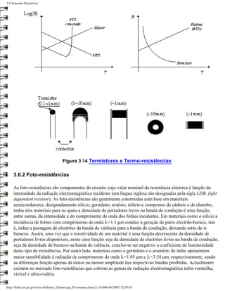 3.6 Sensores Resistivos




                                         Figura 3.14 Termístores e Termo-resistências

     3.6.2 Foto-resistências

     As foto-resistências são componentes de circuito cujo valor nominal da resistência eléctrica é função da
     intensidade da radiação electromagnética incidente (em língua inglesa são designadas pela sigla LDR, light
     dependent resistor). As foto-resistências são geralmente construídas com base em materiais
     semicondutores, designadamente silício, germânio, arsénio, telúrio e compostos de cádmio e de chumbo,
     todos eles materiais para os quais a densidade de portadores livres na banda de condução é uma função,
     entre outras, da intensidade e do comprimento de onda dos fotões incidentes. Em materiais como o silício a
     incidência de fotões com comprimento de onda λ=1.1 µm conduz à geração de pares electrão-buraco, isto
     é, induz a passagem de electrões da banda de valência para a banda de condução, deixando atrás de si
     buracos. Assim, uma vez que a resistividade de um material é uma função decrescente da densidade de
     portadores livres disponíveis, neste caso função seja da densidade de electrões livres na banda de condução,
     seja da densidade de buracos na banda de valência, conclui-se ser negativo o coeficiente de luminosidade
     deste tipo de resistências. Por outro lado, materiais como o germânio e o arsenieto de índio apresentam
     maior sensibilidade à radiação de comprimento de onda λ=1.85 µm e λ=3.54 µm, respectivamente, sendo
     as diferenças função apenas da maior ou menor amplitude das respectivas bandas proibidas. Actualmente
     existem no mercado foto-resistências que cobrem as gamas de radiação electromagnética infra-vermelha,
     visível e ultra-violeta.

http://ltodi.est.ips.pt/lveriss/Sebenta_Online/cap_03/sensores.htm (2 of 4)06-06-2005 12:39:43
 