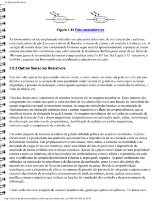 3.6 Sensores Resistivos




                                                        Figura 3.15 Foto-resistências

     As foto-resistências são amplamente utilizadas em aplicações industriais, de instrumentação e militares,
     como indicadores de nível em reservatórios de líquidos, sistemas de alarme e de controlo à distância, etc. A
     variação da resistividade com a intensidade luminosa segue uma lei aproximadamente exponencial, sendo
     comum encontrar foto-resistências cujo valor nominal da resistência eléctrica pode variar de um factor de
     100 numa gama de intensidades luminosas compreendidas entre 5 e 104 lux. Na Figura 3.15 ilustram-se o
     símbolo e algumas das foto-resistências actualmente existentes no mercado.

     3.6.3 Outros Sensores Resistivos

     Para além das aplicações apresentadas anteriormente, a resistividade dos materiais pode ser utilizada para
     detectar a presença ou a variação de uma quantidade muito variada de grandezas, como sejam o campo
     magnético, a pressão ou aceleração, certos agentes químicos como a humidade, o monóxido de carbono, o
     fumo de tabaco, etc.

     Uma das classes mais importantes de sensores resistivos são as magneto-resistências. Estes sensores são
     componentes de circuito nos quais o valor nominal da resistência eléctrica é uma função da intensidade do
     campo magnético no qual se encontram imersas. As magneto-resistências baseiam o seu princípio de
     funcionamento na interacção existente entre o campo magnético e o fluxo de corrente eléctrica, que se
     manifesta através da designada força de Lorentz. As magneto-resistências são utilizadas na construção de
     cabeças de leitura de fitas e discos magnéticos, designadamente em aplicações audio, vídeo, memorização
     de informação em sistemas de computadores, identificação de padrões em cartões magnéticos,
     instrumentação e equipamento de controlo, etc.

     Um outro conjunto de sensores resistivos de grande utilidade prática são as piezo-resistências. A piezo-
     resistividade é a propriedade dos materiais que caracteriza a dependência da resistividade eléctrica com a
     deformação mecânica. Esta propriedade tem como causas, entre outras, a variação da mobilidade e da
     densidade de cargas livres nos materiais, sendo esta última devida em particular à dependência da
     amplitude da banda proibida com o esforço mecânico. Apesar de a piezo-resistividade ser uma propriedade
     comum a todos os materiais, ela é mais notória nos semicondutores como o silício e o germânio, em cujo
     caso o coeficiente de variação da resistência eléctrica é, regra geral, negativo. As piezo-resistências são
     utilizadas na construção de microfones e de detectores de aceleração, como é o caso dos airbag dos
     automóveis e dos sensores de fluxo em condutas de líquidos ou gases. Devido à compatibilidade
     tecnológica com a electrónica de silício, os sensores de pressão são passíveis de integração conjunta com os
     circuitos electrónicos de revelação e processamento de sinal, permitindo, assim, realizar numa única
     pastilha sistemas complexos que incluem as funções de transdução, de revelação e de processamento da
     informação.

     Existe ainda um vasto conjunto de sensores resistivos designado por químio-resistências. Em todos estes

http://ltodi.est.ips.pt/lveriss/Sebenta_Online/cap_03/sensores.htm (3 of 4)06-06-2005 12:39:43
 
