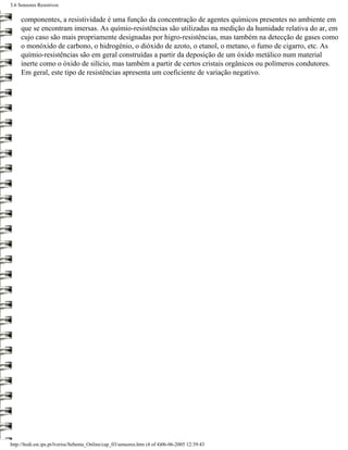 3.6 Sensores Resistivos

     componentes, a resistividade é uma função da concentração de agentes químicos presentes no ambiente em
     que se encontram imersas. As químio-resistências são utilizadas na medição da humidade relativa do ar, em
     cujo caso são mais propriamente designadas por higro-resistências, mas também na detecção de gases como
     o monóxido de carbono, o hidrogénio, o dióxido de azoto, o etanol, o metano, o fumo de cigarro, etc. As
     químio-resistências são em geral construídas a partir da deposição de um óxido metálico num material
     inerte como o óxido de silício, mas também a partir de certos cristais orgânicos ou polímeros condutores.
     Em geral, este tipo de resistências apresenta um coeficiente de variação negativo.




http://ltodi.est.ips.pt/lveriss/Sebenta_Online/cap_03/sensores.htm (4 of 4)06-06-2005 12:39:43
 