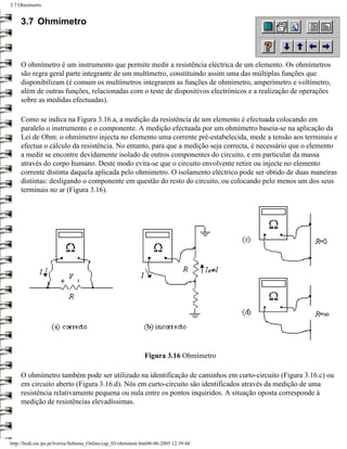 3.7 Ohmímetro


     3.7 Ohmímetro



     O ohmímetro é um instrumento que permite medir a resistência eléctrica de um elemento. Os ohmímetros
     são regra geral parte integrante de um multímetro, constituindo assim uma das múltiplas funções que
     disponibilizam (é comum os multímetros integrarem as funções de ohmímetro, amperímetro e voltímetro,
     além de outras funções, relacionadas com o teste de dispositivos electrónicos e a realização de operações
     sobre as medidas efectuadas).

     Como se indica na Figura 3.16.a, a medição da resistência de um elemento é efectuada colocando em
     paralelo o instrumento e o componente. A medição efectuada por um ohmímetro baseia-se na aplicação da
     Lei de Ohm: o ohmímetro injecta no elemento uma corrente pré-estabelecida, mede a tensão aos terminais e
     efectua o cálculo da resistência. No entanto, para que a medição seja correcta, é necessário que o elemento
     a medir se encontre devidamente isolado de outros componentes do circuito, e em particular da massa
     através do corpo humano. Deste modo evita-se que o circuito envolvente retire ou injecte no elemento
     corrente distinta daquela aplicada pelo ohmímetro. O isolamento eléctrico pode ser obtido de duas maneiras
     distintas: desligando o componente em questão do resto do circuito, ou colocando pelo menos um dos seus
     terminais no ar (Figura 3.16).




                                                               Figura 3.16 Ohmímetro

     O ohmímetro também pode ser utilizado na identificação de caminhos em curto-circuito (Figura 3.16.c) ou
     em circuito aberto (Figura 3.16.d). Nós em curto-circuito são identificados através da medição de uma
     resistência relativamente pequena ou nula entre os pontos inquiridos. A situação oposta corresponde à
     medição de resistências elevadíssimas.




http://ltodi.est.ips.pt/lveriss/Sebenta_Online/cap_03/ohmimetr.htm06-06-2005 12:39:44
 