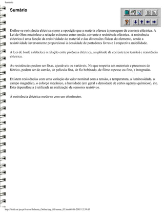 Sumário


     Sumário



     Define-se resistência eléctrica como a oposição que a matéria oferece à passagem de corrente eléctrica. A
     Lei de Ohm estabelece a relação existente entre tensão, corrente e resistência eléctrica. A resistência
     eléctrica é uma função da resistividade do material e das dimensões físicas do elemento, sendo a
     resistividade inversamente proporcional à densidade de portadores livres e à respectiva mobilidade.

     A Lei de Joule estabelece a relação entre potência eléctrica, amplitude da corrente (ou tensão) e resistência
     eléctrica.

     As resistências podem ser fixas, ajustáveis ou variáveis. No que respeita aos materiais e processos de
     fabrico, podem ser de carvão, de película fina, de fio bobinado, de filme espesso ou fino, e integradas.

     Existem resistências com uma variação do valor nominal com a tensão, a temperatura, a luminosidade, o
     campo magnético, o esforço mecânico, a humidade (em geral a densidade de certos agentes químicos), etc.
     Esta dependência é utilizada na realização de sensores resistivos.

     A resistência eléctrica mede-se com um ohmímetro.




http://ltodi.est.ips.pt/lveriss/Sebenta_Online/cap_03/sumar_03.htm06-06-2005 12:39:45
 