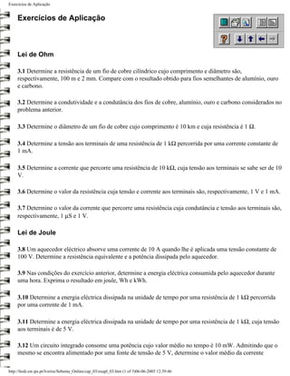 Exercícios de Aplicação


     Exercícios de Aplicação



     Lei de Ohm

     3.1 Determine a resistência de um fio de cobre cilíndrico cujo comprimento e diâmetro são,
     respectivamente, 100 m e 2 mm. Compare com o resultado obtido para fios semelhantes de alumínio, ouro
     e carbono.

     3.2 Determine a condutividade e a condutância dos fios de cobre, alumínio, ouro e carbono considerados no
     problema anterior.

     3.3 Determine o diâmetro de um fio de cobre cujo comprimento é 10 km e cuja resistência é 1 Ω.

     3.4 Determine a tensão aos terminais de uma resistência de 1 kΩ percorrida por uma corrente constante de
     1 mA.

     3.5 Determine a corrente que percorre uma resistência de 10 kΩ, cuja tensão aos terminais se sabe ser de 10
     V.

     3.6 Determine o valor da resistência cuja tensão e corrente aos terminais são, respectivamente, 1 V e 1 mA.

     3.7 Determine o valor da corrente que percorre uma resistência cuja condutância e tensão aos terminais são,
     respectivamente, 1 µS e 1 V.

     Lei de Joule

     3.8 Um aquecedor eléctrico absorve uma corrente de 10 A quando lhe é aplicada uma tensão constante de
     100 V. Determine a resistência equivalente e a potência dissipada pelo aquecedor.

     3.9 Nas condições do exercício anterior, determine a energia eléctrica consumida pelo aquecedor durante
     uma hora. Exprima o resultado em joule, Wh e kWh.

     3.10 Determine a energia eléctrica dissipada na unidade de tempo por uma resistência de 1 kΩ percorrida
     por uma corrente de 1 mA.

     3.11 Determine a energia eléctrica dissipada na unidade de tempo por uma resistência de 1 kΩ, cuja tensão
     aos terminais é de 5 V.

     3.12 Um circuito integrado consome uma potência cujo valor médio no tempo é 10 mW. Admitindo que o
     mesmo se encontra alimentado por uma fonte de tensão de 5 V, determine o valor médio da corrente

http://ltodi.est.ips.pt/lveriss/Sebenta_Online/cap_03/exapl_03.htm (1 of 3)06-06-2005 12:39:46
 