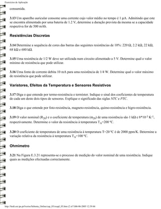 Exercícios de Aplicação

     consumida.

     3.13 Um aparelho auricular consome uma corrente cujo valor médio no tempo é 1 µA. Admitindo que este
     se encontra alimentado por uma bateria de 1.2 V, determine a duração prevista da mesma se a capacidade
     respectiva for de 500 mAh.

     Resistências Discretas

     3.14 Determine a sequência de cores das barras das seguintes resistências de 10%: 220 Ω, 2.2 kΩ, 22 kΩ,
     68 kΩ e 680 kΩ.

     3.15 Uma resistência de 1/2 W deve ser utilizada num circuito alimentado a 5 V. Determine qual o valor
     mínimo de resistência que pode utilizar.

     3.16 Uma fonte de corrente debita 10 mA para uma resistência de 1/4 W. Determine qual o valor máximo
     de resistência que pode utilizar.

     Varístores, Efeitos da Temperatura e Sensores Resistivos

     3.17 Diga o que entende por termo-resistência e termístor. Indique o sinal dos coeficientes de temperatura
     de cada um deste dois tipos de sensores. Explique o significado das siglas NTC e PTC.

     3.18 Diga o que entende por foto-resistência, magneto-resistência, quimo-resistência e higro-resistência.

     3.19 O valor nominal (R20) e o coeficiente de temperatura (α20) de uma resistência são 1 kΩ e 8*10-3 K-1,
     respectivamente. Determine o valor da resistência à temperatura TA=200 ºC.

     3.20 O coeficiente de temperatura de uma resistência à temperatura T=20 ºC é de 2000 ppm/K. Determine a
     variação relativa da resistência à temperatura TA=100 ºC.

     Ohmímetro

     3.21 Na Figura E.3.21 representa-se o processo de medição do valor nominal de uma resistência. Indique
     quais as medições efectuadas correctamente.




http://ltodi.est.ips.pt/lveriss/Sebenta_Online/cap_03/exapl_03.htm (2 of 3)06-06-2005 12:39:46
 