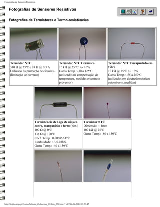 Fotografias de Sensores Resistivos


    Fotografias de Sensores Resistivos

    Fotografias de Termístores e Termo-resistências




      Termístor NTC                                         Termístor NTC Cerâmico                     Termístor NTC Encapsulado em
      380 Ω @ 25ºC e 28 Ω @ 0.3 A                           10 kΩ @ 25 ºC +/- 10%                      vidro
      Utilizado na protecção de circuitos                   Gama Temp.: -30 a 125ºC                    10 kΩ @ 25ºC +/- 10%
      (limitação de corrente)                               (utilizados na compensação de              Gama Temp.: -55 a 250ºC
                                                            temperatura, medidas e controlo            (utilizados em electrodomésticos
                                                            processos)                                 automóveis, medidas)




                                 Termistência de Liga de níquel,                       Termístor NTC
                                 cobre, manganésio e ferro (bob.)                      Dimensão: ~ 1mm
                                 100 Ω @ 0ºC                                           100 kΩ @ 25ºC
                                 138 Ω @ 100ºC                                         Gama Temp.: -80 a 150ºC
                                 Coef. Temp.: 0.00385 Ω/ºC
                                 Estabilidade: +/- 0.038%
                                 Gama Temp.: -40 a 150ºC




http://ltodi.est.ips.pt/lveriss/Sebenta_Online/cap_03/foto_036.htm (1 of 2)06-06-2005 12:39:47
 
