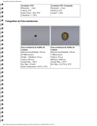 Fotografias de Sensores Resistivos


                                 Termístor NTC                                         Termístor PTC Comutado
                                 Dimensão: ~ 1mm                                       Dimensão: ~2 mm
                                 1 kΩ @ 25ºC                                           100 Ω @ 25ºC
                                 Gama Temp.: -40 a 25ºC                                10 kΩ T > 80ºC
                                 Tolerância: +/- 20%


    Fotografias de Foto-resistências




                                 Foto-resistência de Sulfito de                        Foto-resistência de Sulfito de
                                 Cádmio                                                Cádmio
                                 Máxima Sensibilidade: 550 nm                          Máxima Sensibilidade: 530 nm
                                 20 MΩ (escuro)                                        1 MΩ (escuro)
                                 20 kΩ ~ 100 kΩ @ 10 Lux                               9 kΩ @ 10 Lux
                                 5 kΩ @ 100 Lux                                        400 Ω @ 1000 Lux
                                 Tensão Máx.: 100 V                                    Tensão Máx.: 320 V
                                 Pot. Máx.: 50 mW                                      Pot. Máx.: 0.25 W @ 25ºC
                                 Gama Temperatura: -60 ºC a 75ºC




http://ltodi.est.ips.pt/lveriss/Sebenta_Online/cap_03/foto_036.htm (2 of 2)06-06-2005 12:39:47
 