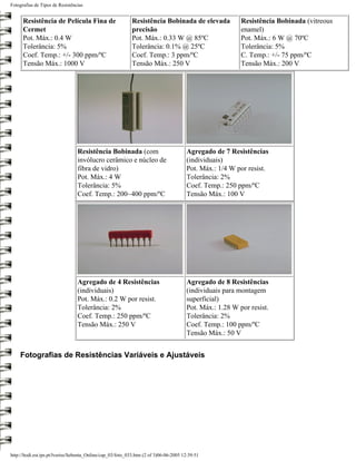 Fotografias de Tipos de Resistências


      Resistência de Película Fina de                       Resistência Bobinada de elevada               Resistência Bobinada (vitreous
      Cermet                                                precisão                                      enamel)
      Pot. Máx.: 0.4 W                                      Pot. Máx.: 0.33 W @ 85ºC                      Pot. Máx.: 6 W @ 70ºC
      Tolerância: 5%                                        Tolerância: 0.1% @ 25ºC                       Tolerância: 5%
      Coef. Temp.: +/- 300 ppm/ºC                           Coef. Temp.: 3 ppm/ºC                         C. Temp.: +/- 75 ppm/ºC
      Tensão Máx.: 1000 V                                   Tensão Máx.: 250 V                            Tensão Máx.: 200 V




                                 Resistência Bobinada (com                             Agregado de 7 Resistências
                                 invólucro cerâmico e núcleo de                        (individuais)
                                 fibra de vidro)                                       Pot. Máx.: 1/4 W por resist.
                                 Pot. Máx.: 4 W                                        Tolerância: 2%
                                 Tolerância: 5%                                        Coef. Temp.: 250 ppm/ºC
                                 Coef. Temp.: 200~400 ppm/ºC                           Tensão Máx.: 100 V




                                 Agregado de 4 Resistências                            Agregado de 8 Resistências
                                 (individuais)                                         (individuais para montagem
                                 Pot. Máx.: 0.2 W por resist.                          superficial)
                                 Tolerância: 2%                                        Pot. Máx.: 1.28 W por resist.
                                 Coef. Temp.: 250 ppm/ºC                               Tolerância: 2%
                                 Tensão Máx.: 250 V                                    Coef. Temp.: 100 ppm/ºC
                                                                                       Tensão Máx.: 50 V


    Fotografias de Resistências Variáveis e Ajustáveis




http://ltodi.est.ips.pt/lveriss/Sebenta_Online/cap_03/foto_033.htm (2 of 3)06-06-2005 12:39:51
 
