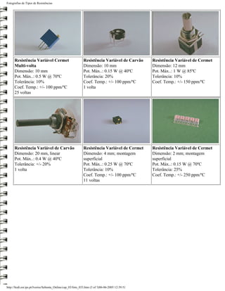 Fotografias de Tipos de Resistências




      Resistência Variável Cermet                           Resistência Variável de Carvão       Resistência Variável de Cermet
      Multi-volta                                           Dimensão: 10 mm                      Dimensão: 12 mm
      Dimensão: 10 mm                                       Pot. Máx..: 0.15 W @ 40ºC            Pot. Máx..: 1 W @ 85ºC
      Pot. Máx..: 0.5 W @ 70ºC                              Tolerância: 20%                      Tolerância: 10%
      Tolerância: 10%                                       Coef. Temp.: +/- 100 ppm/ºC          Coef. Temp.: +/- 150 ppm/ºC
      Coef. Temp.: +/- 100 ppm/ºC                           1 volta
      25 voltas




      Resistência Variável de Carvão                        Resistência Variável de Cermet       Resistência Variável de Cermet
      Dimensão: 20 mm, linear                               Dimensão: 4 mm; montagem             Dimensão: 2 mm; montagem
      Pot. Máx..: 0.4 W @ 40ºC                              superficial                          superficial
      Tolerância: +/- 20%                                   Pot. Máx..: 0.25 W @ 70ºC            Pot. Máx..: 0.15 W @ 70ºC
      1 volta                                               Tolerância: 10%                      Tolerância: 25%
                                                            Coef. Temp.: +/- 100 ppm/ºC          Coef. Temp.: +/- 250 ppm/ºC
                                                            11 voltas




http://ltodi.est.ips.pt/lveriss/Sebenta_Online/cap_03/foto_033.htm (3 of 3)06-06-2005 12:39:51
 