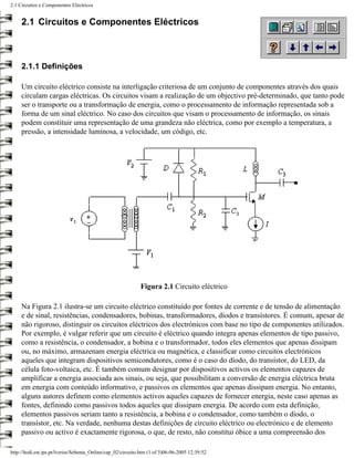 2.1 Circuitos e Componentes Eléctricos


     2.1 Circuitos e Componentes Eléctricos



     2.1.1 Definições

     Um circuito eléctrico consiste na interligação criteriosa de um conjunto de componentes através dos quais
     circulam cargas eléctricas. Os circuitos visam a realização de um objectivo pré-determinado, que tanto pode
     ser o transporte ou a transformação de energia, como o processamento de informação representada sob a
     forma de um sinal eléctrico. No caso dos circuitos que visam o processamento de informação, os sinais
     podem constituir uma representação de uma grandeza não eléctrica, como por exemplo a temperatura, a
     pressão, a intensidade luminosa, a velocidade, um código, etc.




                                                              Figura 2.1 Circuito eléctrico

     Na Figura 2.1 ilustra-se um circuito eléctrico constituído por fontes de corrente e de tensão de alimentação
     e de sinal, resistências, condensadores, bobinas, transformadores, díodos e transístores. É comum, apesar de
     não rigoroso, distinguir os circuitos eléctricos dos electrónicos com base no tipo de componentes utilizados.
     Por exemplo, é vulgar referir que um circuito é eléctrico quando integra apenas elementos de tipo passivo,
     como a resistência, o condensador, a bobina e o transformador, todos eles elementos que apenas dissipam
     ou, no máximo, armazenam energia eléctrica ou magnética, e classificar como circuitos electrónicos
     aqueles que integram dispositivos semicondutores, como é o caso do díodo, do transístor, do LED, da
     célula foto-voltaica, etc. É também comum designar por dispositivos activos os elementos capazes de
     amplificar a energia associada aos sinais, ou seja, que possibilitam a conversão de energia eléctrica bruta
     em energia com conteúdo informativo, e passivos os elementos que apenas dissipam energia. No entanto,
     alguns autores definem como elementos activos aqueles capazes de fornecer energia, neste caso apenas as
     fontes, definindo como passivos todos aqueles que dissipam energia. De acordo com esta definição,
     elementos passivos seriam tanto a resistência, a bobina e o condensador, como também o díodo, o
     transístor, etc. Na verdade, nenhuma destas definições de circuito eléctrico ou electrónico e de elemento
     passivo ou activo é exactamente rigorosa, o que, de resto, não constitui óbice a uma compreensão dos

http://ltodi.est.ips.pt/lveriss/Sebenta_Online/cap_02/circuito.htm (1 of 5)06-06-2005 12:39:52
 