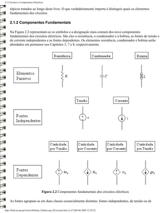 2.1 Circuitos e Componentes Eléctricos

     tópicos tratados ao longo deste livro. O que verdadeiramente importa é distinguir quais os elementos
     fundamentais dos circuitos.

     2.1.2 Componentes Fundamentais

     Na Figura 2.2 representam-se os símbolos e a designação mais comum dos nove componentes
     fundamentais dos circuitos eléctricos. São eles a resistência, o condensador e a bobina, as fontes de tensão e
     de corrente independentes e as fontes dependentes. Os elementos resistência, condensador e bobina serão
     abordados em pormenor nos Capítulos 3, 7 e 8, respectivamente.




                                      Figura 2.2 Componentes fundamentais dos circuitos eléctricos

     As fontes agrupam-se em duas classes essencialmente distintas: fontes independentes, de tensão ou de

http://ltodi.est.ips.pt/lveriss/Sebenta_Online/cap_02/circuito.htm (2 of 5)06-06-2005 12:39:52
 