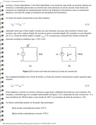 2.1 Circuitos e Componentes Eléctricos

     corrente, e fontes dependentes. Uma fonte dependente é um elemento cuja tensão ou corrente imposta aos
     terminais é controlada pela tensão ou corrente num outro elemento ou nó do circuito. Estas fontes são
     essenciais na modelação do comportamento eléctrico de dispositivos electrónicos como os transístores
     bipolares e de efeito de campo (a introduzir nas disciplinas de Electrónica).

     As fontes de tensão caracterizam-se por duas relações:

             v        =vei        =?                                                                     (2.1)
                 AB          BA


     indicando assim que a fonte impõe a tensão aos seus terminais, mas que, pelo contrário, fornece uma
     corrente cujo valor é apenas função do circuito ao qual se encontra ligada. Por exemplo, no caso figurado
     em 2.3.a, a fonte de tensão impõe a relação v =5 V, ao passo que a característica tensão-corrente do
                                                                     AB
     elemento resistência estabelece que i=5/R=5 mA.




                                   Figura 2.3 Circuito com fonte de tensão (a) e fonte de corrente (b)

     Em complementaridade com a fonte de tensão, as fontes de corrente caracterizam-se pelas seguintes duas
     relações:

             i        =iev       =?                                                                      (2.2)
              AB            AB


     Estas impõem a corrente no circuito e deixam a cargo deste a definição da tensão aos seus terminais. Por
     exemplo, e referindo agora ao exemplo representado na Figura 2.3.b, a imposição de uma corrente de 1 A a
     uma resistência de 100 Ω conduz a uma tensão de 100 V aos terminais da fonte de corrente (v=Ri).

     As fontes controladas podem ser de quatro tipos principais:

                 (i) de tensão controlada por tensão, FTCT;

                 (ii) de tensão controlada por corrente, FTCC;



http://ltodi.est.ips.pt/lveriss/Sebenta_Online/cap_02/circuito.htm (3 of 5)06-06-2005 12:39:52
 