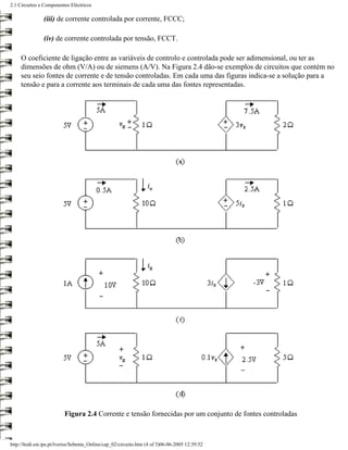 2.1 Circuitos e Componentes Eléctricos

                (iii) de corrente controlada por corrente, FCCC;

                (iv) de corrente controlada por tensão, FCCT.

     O coeficiente de ligação entre as variáveis de controlo e controlada pode ser adimensional, ou ter as
     dimensões de ohm (V/A) ou de siemens (A/V). Na Figura 2.4 dão-se exemplos de circuitos que contém no
     seu seio fontes de corrente e de tensão controladas. Em cada uma das figuras indica-se a solução para a
     tensão e para a corrente aos terminais de cada uma das fontes representadas.




                          Figura 2.4 Corrente e tensão fornecidas por um conjunto de fontes controladas



http://ltodi.est.ips.pt/lveriss/Sebenta_Online/cap_02/circuito.htm (4 of 5)06-06-2005 12:39:52
 