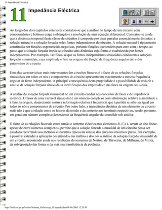 11 Impedância Eléctrica


                          Impedância Eléctrica


     Ao longo dos dois capítulos anteriores constatou-se que a análise no tempo de um circuito com
     condensadores e bobinas exige a obtenção e a resolução de uma equação diferencial. Constatou-se ainda
     que a dinâmica temporal desta classe de circuitos é composta por duas parcelas essencialmente distintas: a
     solução natural e a solução forçada pelas fontes independentes do circuito. A solução natural é tipicamente
     constituída por funções exponenciais negativas, portanto funções que tendem para zero com o tempo, ao
     passo que a solução forçada impõe ao circuito uma dinâmica cuja forma é estabelecida por fontes
     independentes. Por exemplo, verificou-se que as fontes independentes sinusoidais conduzem a soluções
     forçadas sinusoidais, cuja amplitude e fase na origem são função da frequência angular (ω) e dos
     parâmetros do circuito.

     Uma das características mais interessantes dos circuitos lineares é o facto de as soluções forçadas
     sinusoidais em todos os nós e componentes do circuito apresentarem exactamente a mesma frequência
     angular da fonte independente. A principal consequência desta propriedade é a possibilidade de reduzir a
     análise da solução forçada sinusoidal à identificação das amplitudes e das fases na origem dos sinais.

     A análise da solução forçada sinusoidal de um circuito conduz aos conceitos de fasor e de impedância
     eléctrica. O fasor de uma variável sinusoidal é um número complexo com informação relativa à amplitude e
     à fase na origem, desprezando assim a informação relativa à frequência que à partida se sabe ser igual em
     todos os nós e componentes do circuito. Por outro lado, a impedância eléctrica de um elemento ou circuito
     mais não é que a relação entre os fasores da tensão e da corrente aos terminais respectivos, sendo, portanto,
     em geral um número complexo dependente da frequência angular da sinusóide sob análise.

     O facto de as relações fasoriais entre tensão e corrente eléctrica nos elementos R, C e L serem de tipo linear,
     apesar de entre números complexos, permite que a solução forçada sinusoidal de um circuito possa ser
     estudada recorrendo aos métodos e teoremas típicos da análise dos circuitos resistivos puros. Por exemplo,
     é possível estender a aplicação dos métodos das malhas e dos nós à análise da solução forçada sinusoidal de
     um circuito, recorrendo ainda aos resultados do teoremas de Norton, de Thévenin, de Millman, de Miller,
     da sobreposição das fontes e da máxima transferência de potência.




http://ltodi.est.ips.pt/lveriss/Sebenta_Online/cap_11/impedel.htm06-06-2005 12:35:43
 