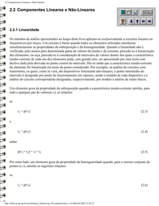 2.2 Componentes Lineares e Não-Lineares


     2.2 Componentes Lineares e Não-Lineares



     2.2.1 Linearidade

     Os métodos de análise apresentados ao longo deste livro aplicam-se exclusivamente a circuitos lineares ou
     linearizáveis por troços. Um circuito é linear quando todos os elementos utilizados satisfazem
     simultaneamente as propriedades da sobreposição e da homogeneidade. Quando a linearidade não é
     verificada, pelo menos para determinada gama de valores da tensão e da corrente, procede-se à linearização
     dos elementos, ou seja, procede-se à consideração de intervalos de valores dentro dos quais a característica
     tensão-corrente de cada um dos elementos pode, sem grande erro, ser aproximada por uma recta com
     declive dado pela derivada no ponto central do intervalo. Diz-se então que a característica tensão-corrente
     do elemento foi linearizada em torno do ponto considerado. Por exemplo, na análise de circuitos com
     transístores, os quais, como se verá, são dispositivos fortemente não-lineares, o ponto intermédio do
     intervalo é designado por ponto de funcionamento em repouso, sendo o modelo de cada dispositivo e a
     análise do circuito correspondente designadas, respectivamente, por modelo e análise de sinais fracos.

     Um elemento goza da propriedade da sobreposição quando a característica tensão-corrente satisfaz, para
     todo e qualquer par de valores(i,v), as relações:

     se

             i1 = g(v1)                                                                                (2.3)


     e

             i2 = g(v2)                                                                                (2.4)


     então

             g(v1+ v2) = i1+ i2                                                                        (2.5)


     Por outro lado, um elemento goza da propriedade da homogeneidade quando, para o mesmo conjunto de
     pontos (i,v), satisfaz as seguintes relações:

     se

             i1 = g(v1)                                                                                (2.6)




http://ltodi.est.ips.pt/lveriss/Sebenta_Online/cap_02/compline.htm (1 of 4)06-06-2005 12:39:53
 