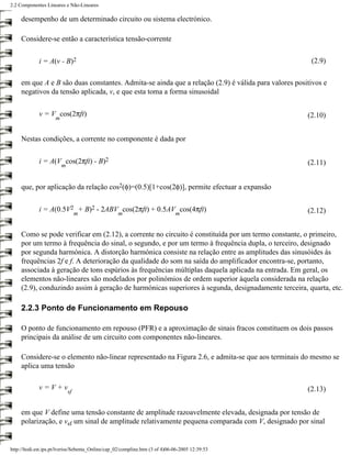 2.2 Componentes Lineares e Não-Lineares

     desempenho de um determinado circuito ou sistema electrónico.

     Considere-se então a característica tensão-corrente


             i = A(v - B)2                                                                            (2.9)

     em que A e B são duas constantes. Admita-se ainda que a relação (2.9) é válida para valores positivos e
     negativos da tensão aplicada, v, e que esta toma a forma sinusoidal

             v = V cos(2πft)                                                                         (2.10)
                     m


     Nestas condições, a corrente no componente é dada por


             i = A(V cos(2πft) - B)2                                                                 (2.11)
                         m


     que, por aplicação da relação cos2(φ)=(0.5)[1+cos(2φ)], permite efectuar a expansão


             i = A(0.5V2 + B)2 - 2ABV cos(2πft) + 0.5AV cos(4πft)                                    (2.12)
                                  m                m                          m


     Como se pode verificar em (2.12), a corrente no circuito é constituída por um termo constante, o primeiro,
     por um termo à frequência do sinal, o segundo, e por um termo à frequência dupla, o terceiro, designado
     por segunda harmónica. A distorção harmónica consiste na relação entre as amplitudes das sinusóides às
     frequências 2f e f. A deterioração da qualidade do som na saída do amplificador encontra-se, portanto,
     associada à geração de tons espúrios às frequências múltiplas daquela aplicada na entrada. Em geral, os
     elementos não-lineares são modelados por polinómios de ordem superior àquela considerada na relação
     (2.9), conduzindo assim à geração de harmónicas superiores à segunda, designadamente terceira, quarta, etc.

     2.2.3 Ponto de Funcionamento em Repouso

     O ponto de funcionamento em repouso (PFR) e a aproximação de sinais fracos constituem os dois passos
     principais da análise de um circuito com componentes não-lineares.

     Considere-se o elemento não-linear representado na Figura 2.6, e admita-se que aos terminais do mesmo se
     aplica uma tensão

             v=V+v                                                                                   (2.13)
                             sf


     em que V define uma tensão constante de amplitude razoavelmente elevada, designada por tensão de
     polarização, e vsf um sinal de amplitude relativamente pequena comparada com V, designado por sinal


http://ltodi.est.ips.pt/lveriss/Sebenta_Online/cap_02/compline.htm (3 of 4)06-06-2005 12:39:53
 