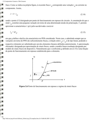2.2 Componentes Lineares e Não-Lineares

     fraco. Como se indica na própria figura, à excursão fraca v corresponde uma variação i na corrente no
                                                                                       sf                  sf
     componente. Assim,

             i=I+i                                                                                              (2.14)
                         sf


     sendo o ponto (V,I) designado por ponto de funcionamento em repouso do circuito. A constatação de que o
     sinal v constitui uma pequena variação em torno de uma determinada tensão de polarização, V, permite
              sf
     aproximar a característica i=g(v) pela sua derivada e escrever

             i = gv                                                                                             (2.15)
              sf        sf


     em que g define o declive da característica no PFR considerado. Neste caso, e admitindo sempre que as
     variações em torno do PFR são suficientemente fracas, a relação entre i e v é de tipo linear, podendo o
                                                                                                 sf   sf
     respectivo elemento ser substituído por um dos elementos lineares definidos anteriormente. A aproximação
     efectuada é designada por aproximação de sinais fracos, sendo o modelo linear resultante designado por
     modelo de sinais fracos do dispositivo. Naturalmente que o coeficiente g definido em (2.15) é uma função
     do ponto de funcionamento em repouso estabelecido para o elemento.




                              Figura 2.6 Ponto de funcionamento em repouso e regime de sinais fracos




http://ltodi.est.ips.pt/lveriss/Sebenta_Online/cap_02/compline.htm (4 of 4)06-06-2005 12:39:53
 
