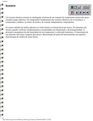 Sumário


     Sumário



     Um circuito eléctrico consiste na interligação criteriosa de um conjunto de componentes através dos quais
     circulam cargas eléctricas. Os componentes fundamentais dos circuitos eléctricos são a resistência, o
     condensador, a bobina e as fontes de tensão e de corrente independentes e dependentes.

     Os nossos métodos de análise aplicam-se a redes lineares ou linearizáveis por troços. Os elementos são
     lineares quando verificam simultaneamente as propriedades da sobreposição e da homogeneidade. A
     principal consequência da não-linearidade de um componente é a distorção harmónica. A linearização de
     um elemento não-linear comporta dois passos: determinação do ponto de funcionamento em repouso e
     determinação do modelo de sinais fracos.




http://ltodi.est.ips.pt/lveriss/Sebenta_Online/cap_02/sumar_02.htm06-06-2005 12:39:54
 